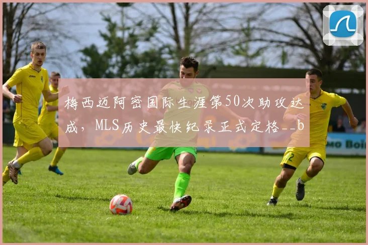 梅西迈阿密国际生涯第50次助攻达成，MLS历史最快纪录正式定格__br_