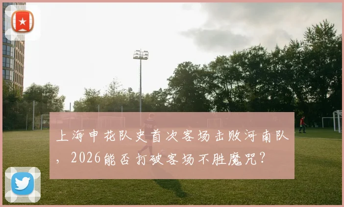 上海申花队史首次客场击败河南队,2026能否打破客场不胜魔咒?