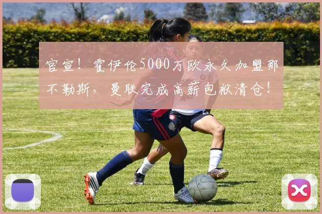 官宣！霍伊伦5000万欧永久加盟那不勒斯，曼联完成高薪包袱清仓！