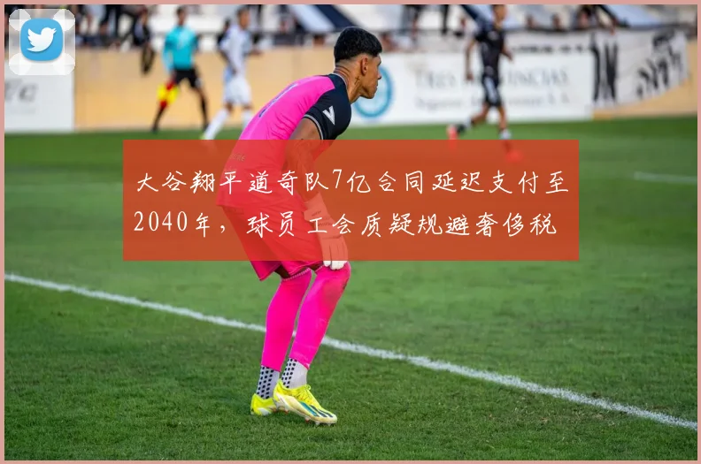 大谷翔平道奇队7亿合同延迟支付至2040年，球员工会质疑规避奢侈税