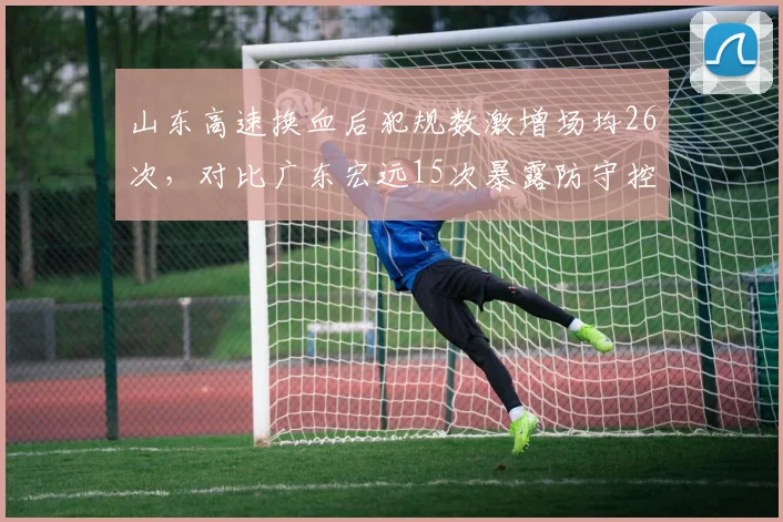 山东高速换血后犯规数激增场均26次,对比广东宏远15次暴露防守控制差距
