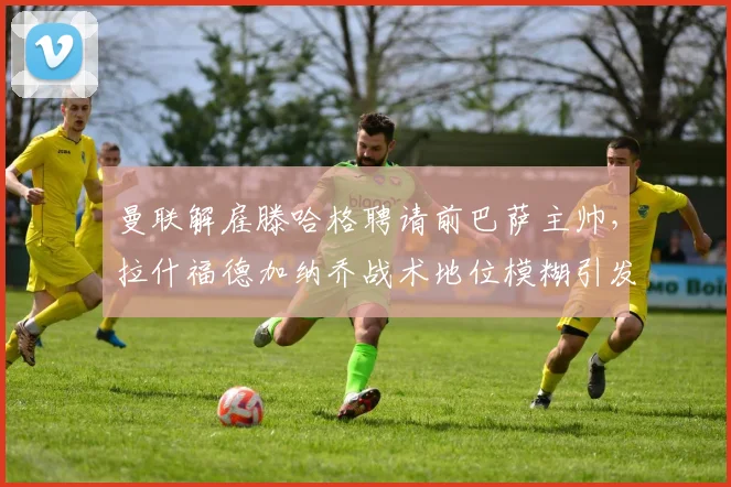 曼联解雇滕哈格聘请前巴萨主帅,拉什福德加纳乔战术地位模糊引发更衣室矛盾