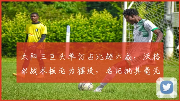 太阳三巨头单打占比超六成,沃格尔战术板沦为摆设,名记批其毫无体系