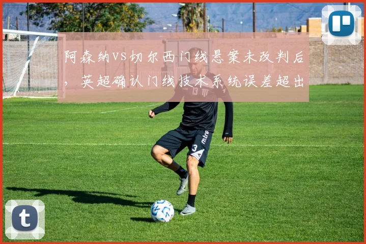 阿森纳vs切尔西门线悬案未改判后,英超确认门线技术系统误差超出标准范围