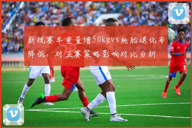 新规赛车重量增50kgvs轮胎退化率降低，对正赛策略影响对比分析