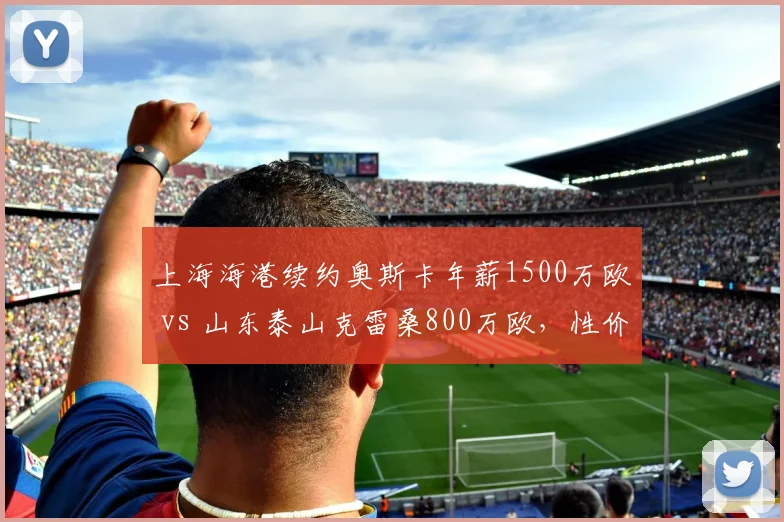 上海海港续约奥斯卡年薪1500万欧 vs 山东泰山克雷桑800万欧,性价比谁更高?