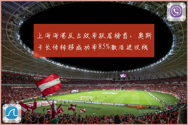 上海海港反击效率跃居榜首,奥斯卡长传转移成功率85%激活进攻线